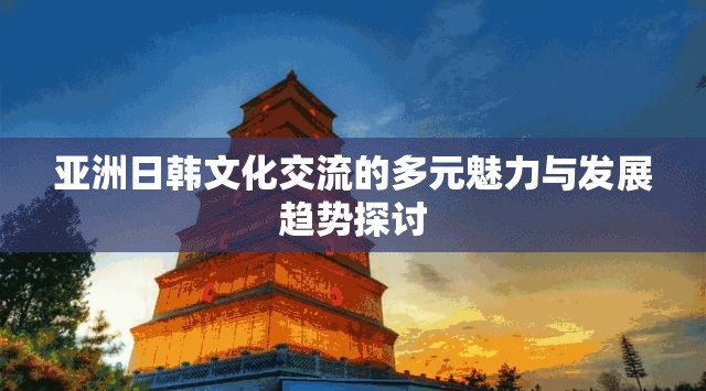 亞洲日韓文化交流的多元魅力與發(fā)展趨勢(shì)探討